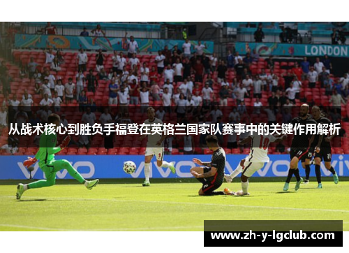 从战术核心到胜负手福登在英格兰国家队赛事中的关键作用解析 从战术核心到胜负手福登在英格兰国家队赛事中的关键作用解析