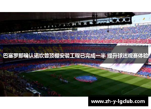 巴塞罗那确认诺坎普顶棚安装工程已完成一半 提升球迷观赛体验 巴塞罗那确认诺坎普顶棚安装工程已完成一半 提升球迷观赛体验