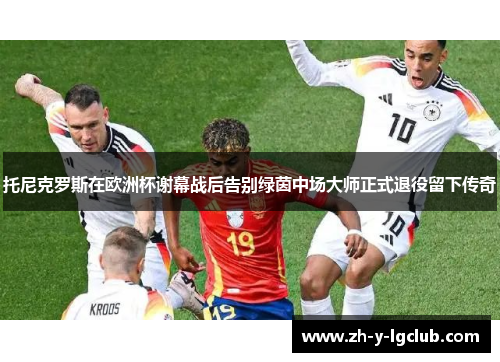 托尼克罗斯在欧洲杯谢幕战后告别绿茵中场大师正式退役留下传奇 托尼克罗斯在欧洲杯谢幕战后告别绿茵中场大师正式退役留下传奇