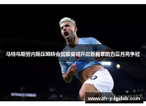 马特乌斯努内斯压哨转会加盟曼城开启新篇章助力蓝月亮争冠 马特乌斯努内斯压哨转会加盟曼城开启新篇章助力蓝月亮争冠